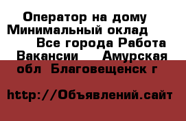 Оператор на дому › Минимальный оклад ­ 40 000 - Все города Работа » Вакансии   . Амурская обл.,Благовещенск г.